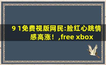 9 1免费视版网民:脸红心跳情感高涨！,free xbox live